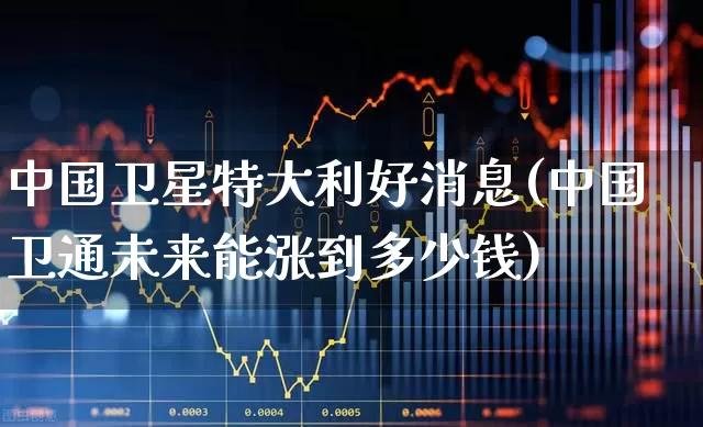 中国卫星特大利好消息(中国卫通未来能涨到多少钱)_https://www.haiwangdasha.com_北交所_第1张