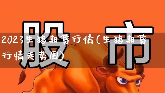 2023生猪期货行情(生猪期货行情走势图)_https://www.haiwangdasha.com_大商所_第1张