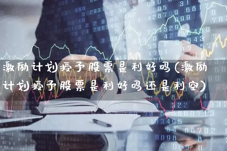 激励计划授予股票是利好吗(激励计划授予股票是利好吗还是利空)_https://www.haiwangdasha.com_创业板_第1张