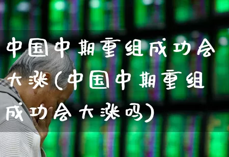 中国中期重组成功会大涨(中国中期重组成功会大涨吗)_https://www.haiwangdasha.com_上交所_第1张